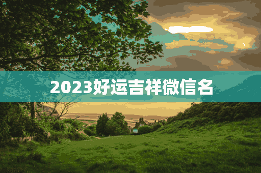 2023好运吉祥微信名(2023好运吉祥微信名字大全)